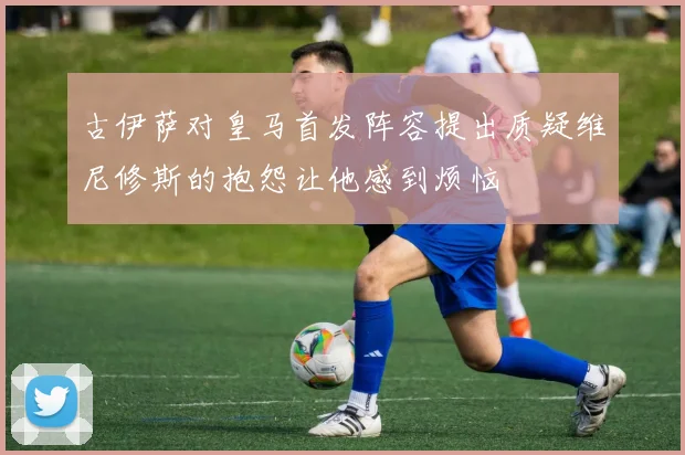古伊萨对皇马首发阵容提出质疑维尼修斯的抱怨让他感到烦恼