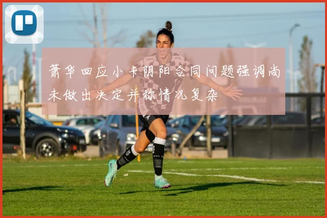 萧华回应小卡阴阳合同问题强调尚未做出决定并称情况复杂