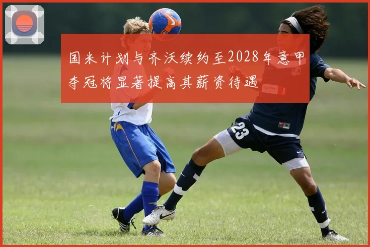 国米计划与齐沃续约至2028年意甲夺冠将显著提高其薪资待遇