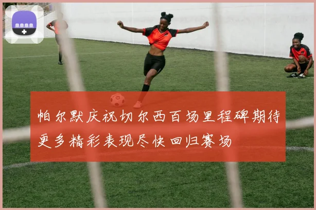 帕尔默庆祝切尔西百场里程碑期待更多精彩表现尽快回归赛场