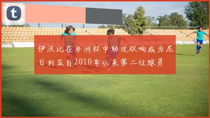 伊沃比在非洲杯中助攻双响成为尼日利亚自2010年以来第二位球员