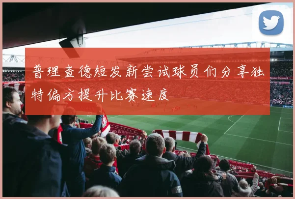 普理查德短发新尝试球员们分享独特偏方提升比赛速度