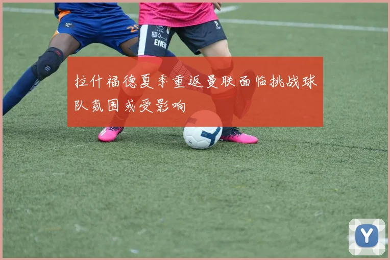 拉什福德夏季重返曼联面临挑战球队氛围或受影响