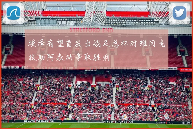 埃泽有望首发出战足总杯对维冈竞技助阿森纳争取胜利