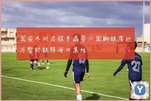 国安冬训启程李磊等六国脚缺席达万暂时缺阵海口集结