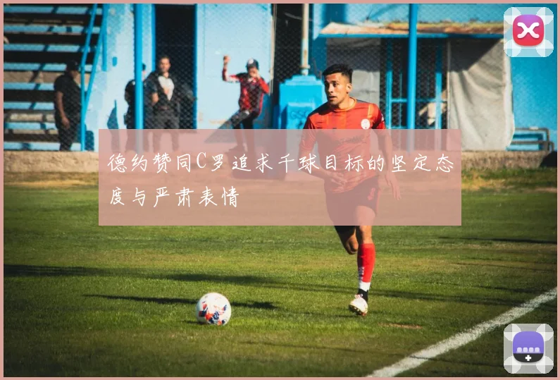 德约赞同C罗追求千球目标的坚定态度与严肃表情
