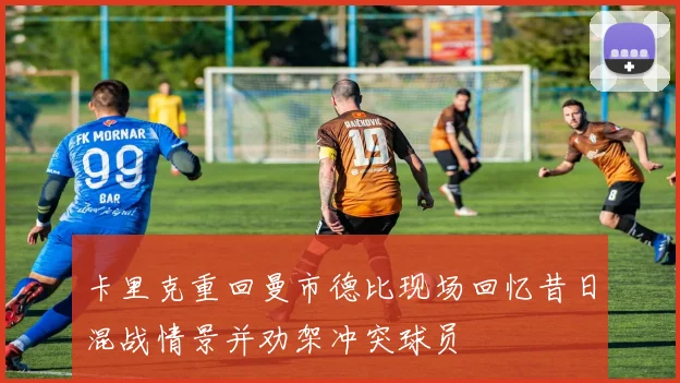 卡里克重回曼市德比现场回忆昔日混战情景并劝架冲突球员