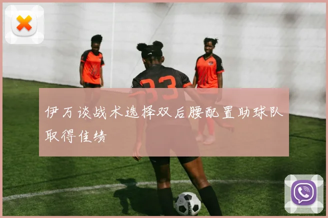 伊万谈战术选择双后腰配置助球队取得佳绩