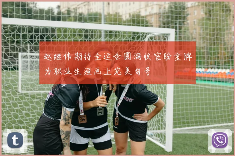 赵继伟期待全运会圆满收官盼金牌为职业生涯画上完美句号
