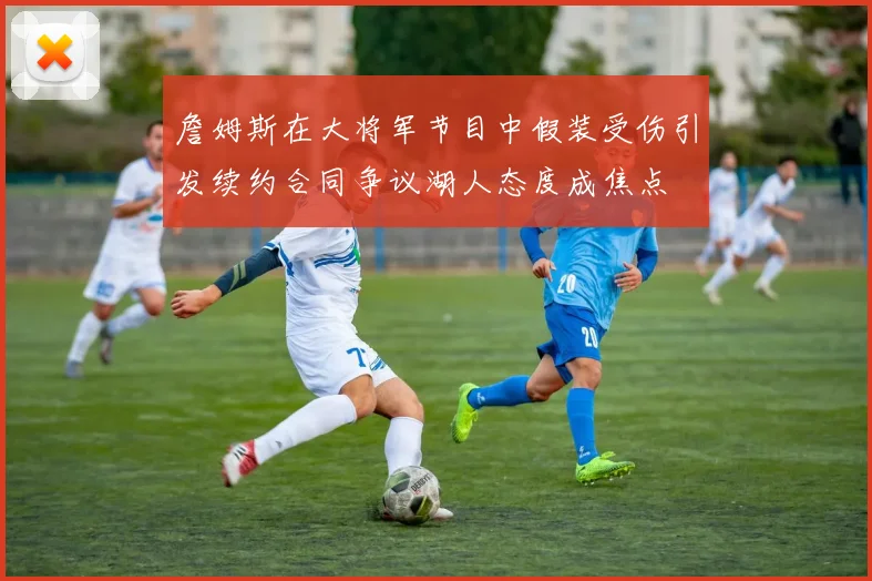 詹姆斯在大将军节目中假装受伤引发续约合同争议湖人态度成焦点