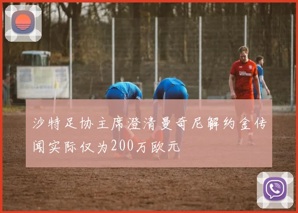 沙特足协主席澄清曼奇尼解约金传闻实际仅为200万欧元