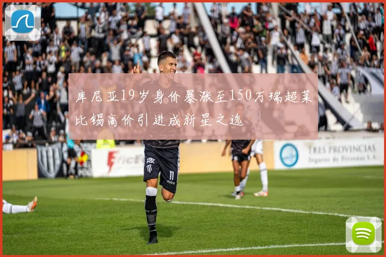 库尼亚19岁身价暴涨至150万瑞超莱比锡高价引进成新星之选