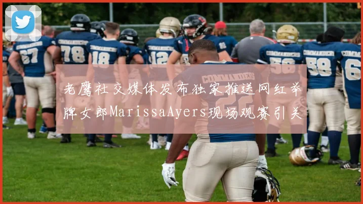 老鹰社交媒体发布独家推送网红举牌女郎MarissaAyers现场观赛引关注