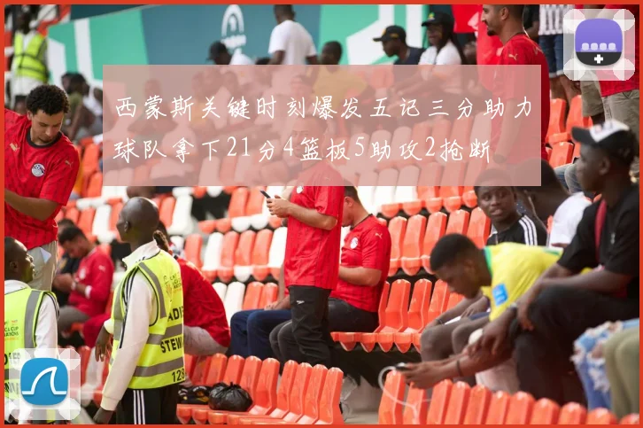 西蒙斯关键时刻爆发五记三分助力球队拿下21分4篮板5助攻2抢断