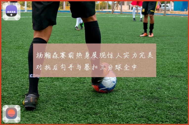 杨瀚森赛前热身展现惊人实力完美对抗后勾手与暴扣三分球全中