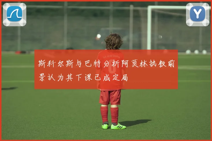 斯科尔斯与巴特分析阿莫林执教前景认为其下课已成定局