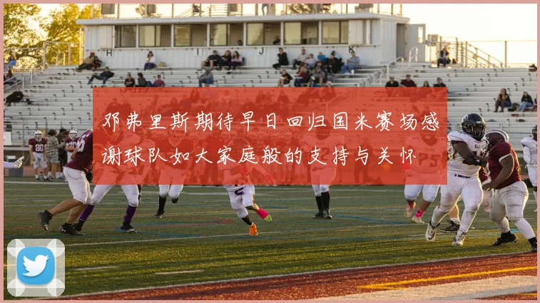 邓弗里斯期待早日回归国米赛场感谢球队如大家庭般的支持与关怀