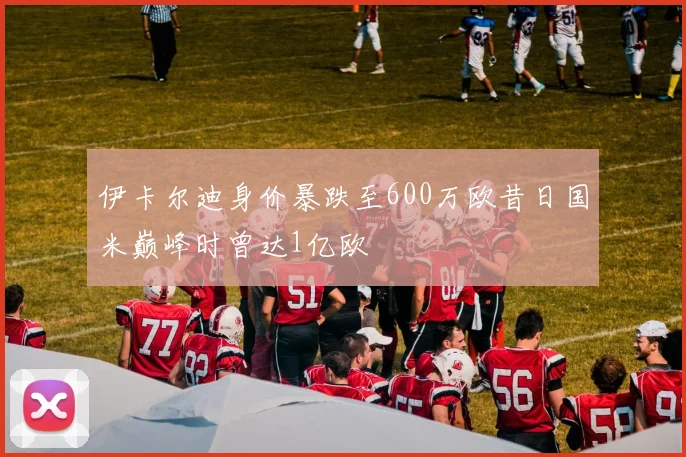伊卡尔迪身价暴跌至600万欧昔日国米巅峰时曾达1亿欧