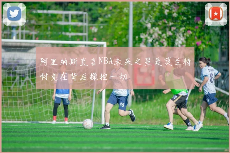 阿里纳斯直言NBA未来之星是莫兰特耐克在背后操控一切