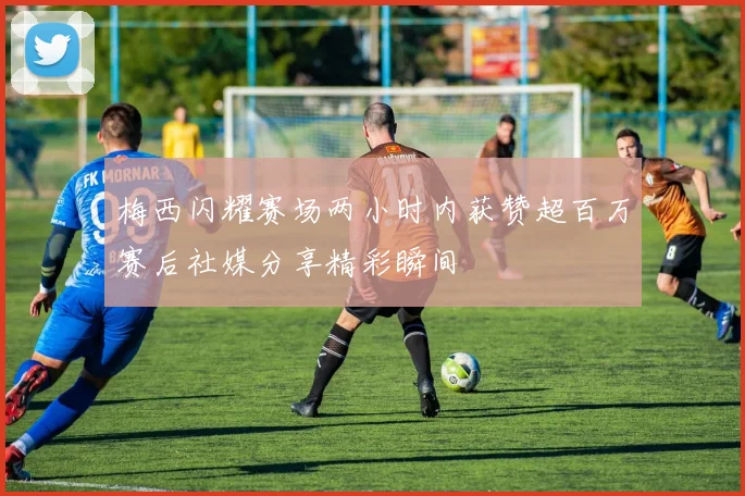 梅西闪耀赛场两小时内获赞超百万赛后社媒分享精彩瞬间